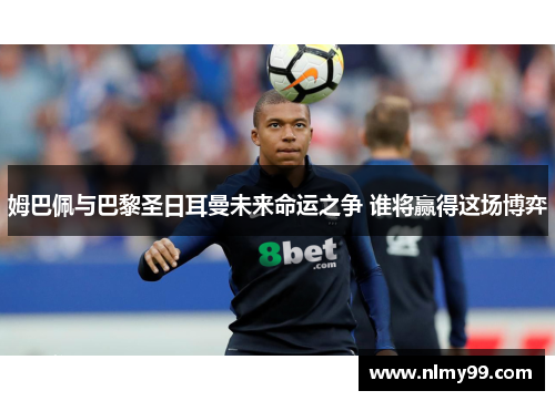 姆巴佩与巴黎圣日耳曼未来命运之争 谁将赢得这场博弈