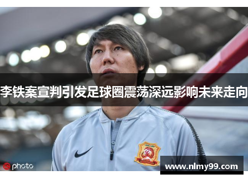 李铁案宣判引发足球圈震荡深远影响未来走向