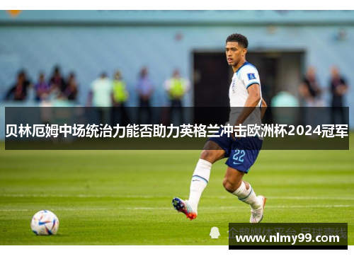 贝林厄姆中场统治力能否助力英格兰冲击欧洲杯2024冠军