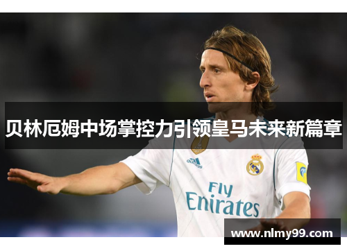 贝林厄姆中场掌控力引领皇马未来新篇章