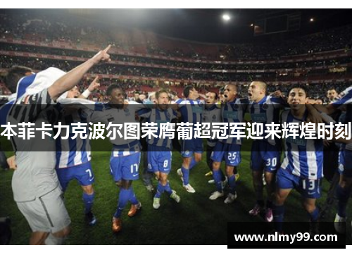 本菲卡力克波尔图荣膺葡超冠军迎来辉煌时刻