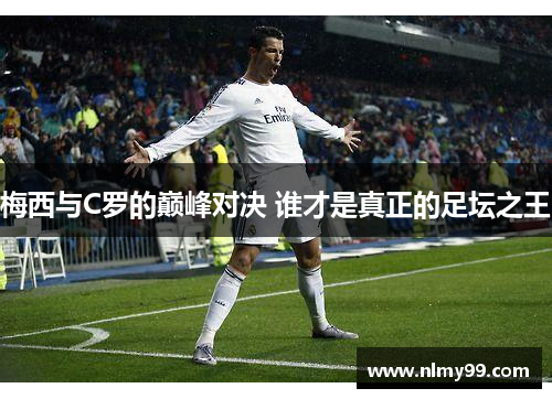 梅西与C罗的巅峰对决 谁才是真正的足坛之王