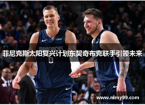 菲尼克斯太阳复兴计划东契奇布克联手引领未来