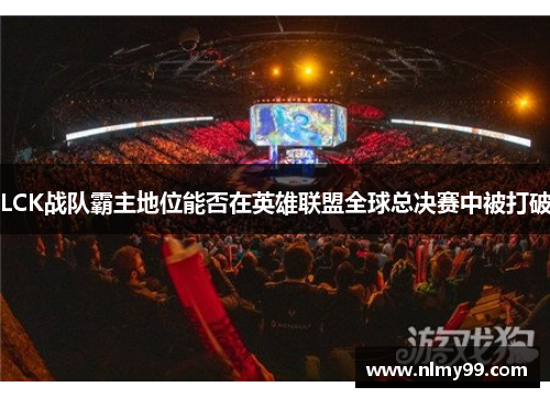 LCK战队霸主地位能否在英雄联盟全球总决赛中被打破